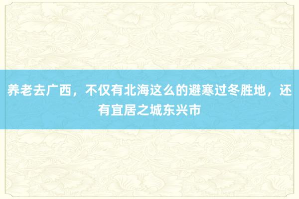 养老去广西，不仅有北海这么的避寒过冬胜地，还有宜居之城东兴市