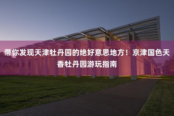 带你发现天津牡丹园的绝好意思地方！京津国色天香牡丹园游玩指南