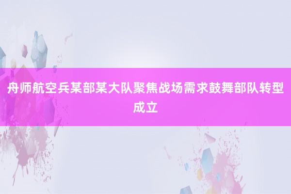 舟师航空兵某部某大队聚焦战场需求鼓舞部队转型成立